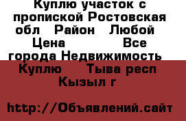 Куплю участок с пропиской.Ростовская обл › Район ­ Любой › Цена ­ 15 000 - Все города Недвижимость » Куплю   . Тыва респ.,Кызыл г.